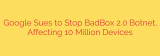 Google Sues to Stop BadBox 2.0 Botnet, Affecting 10 Million Devices