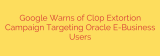 Google Warns of Cl0p Extortion Campaign Targeting Oracle E-Business Users