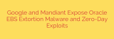 Google and Mandiant Expose Oracle EBS Extortion Malware and Zero-Day Exploits