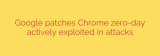 Google patches Chrome zero-day actively exploited in attacks