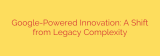 Google-Powered Innovation: A Shift from Legacy Complexity