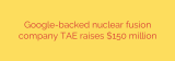 Google-backed nuclear fusion company TAE raises $150 million