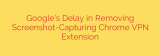 Google’s Delay in Removing Screenshot-Capturing Chrome VPN Extension