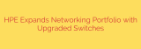 HPE Expands Networking Portfolio with Upgraded Switches