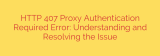 HTTP 407 Proxy Authentication Required Error: Understanding and Resolving the Issue