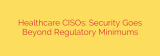 Healthcare CISOs: Security Goes Beyond Regulatory Minimums