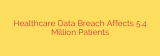 Healthcare Data Breach Affects 5.4 Million Patients