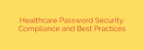 Healthcare Password Security: Compliance and Best Practices