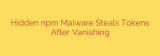 Hidden npm Malware Steals Tokens After Vanishing