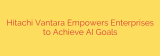 Hitachi Vantara Empowers Enterprises to Achieve AI Goals