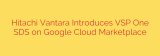 Hitachi Vantara Introduces VSP One SDS on Google Cloud Marketplace