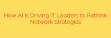 How AI Is Driving IT Leaders to Rethink Network Strategies