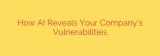 How AI Reveals Your Company’s Vulnerabilities