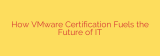 How VMware Certification Fuels the Future of IT