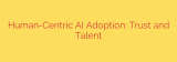 Human-Centric AI Adoption: Trust and Talent