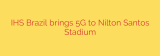 IHS Brazil brings 5G to Nilton Santos Stadium