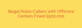 Illegal Robo-Callers with Offshore Centers Fined £500,000