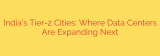 India’s Tier-2 Cities: Where Data Centers Are Expanding Next