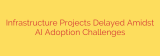 Infrastructure Projects Delayed Amidst AI Adoption Challenges