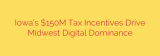 Iowa’s $150M Tax Incentives Drive Midwest Digital Dominance