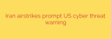 Iran airstrikes prompt US cyber threat warning