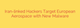 Iran-linked Hackers Target European Aerospace with New Malware