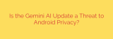 Is the Gemini AI Update a Threat to Android Privacy?