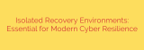 Isolated Recovery Environments: Essential for Modern Cyber Resilience