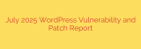 July 2025 WordPress Vulnerability and Patch Report