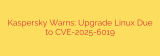 Kaspersky Warns: Upgrade Linux Due to CVE-2025-6019