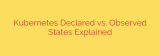 Kubernetes Declared vs. Observed States Explained