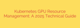 Kubernetes GPU Resource Management: A 2025 Technical Guide