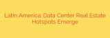 Latin America: Data Center Real Estate Hotspots Emerge