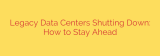 Legacy Data Centers Shutting Down: How to Stay Ahead
