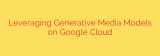 Leveraging Generative Media Models on Google Cloud