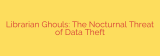 Librarian Ghouls: The Nocturnal Threat of Data Theft