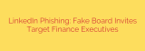 LinkedIn Phishing: Fake Board Invites Target Finance Executives