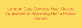 London Data Centres: Heat Waste Equivalent to Warming Half a Million Homes