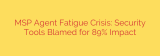 MSP Agent Fatigue Crisis: Security Tools Blamed for 89% Impact