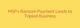 MSP’s Ransom Payment Leads to Tripled Business