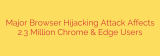 Major Browser Hijacking Attack Affects 2.3 Million Chrome & Edge Users