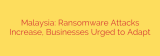 Malaysia: Ransomware Attacks Increase, Businesses Urged to Adapt