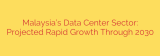 Malaysia’s Data Center Sector: Projected Rapid Growth Through 2030