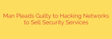 Man Pleads Guilty to Hacking Networks to Sell Security Services