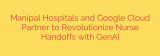 Manipal Hospitals and Google Cloud Partner to Revolutionize Nurse Handoffs with GenAI