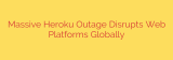 Massive Heroku Outage Disrupts Web Platforms Globally