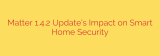 Matter 1.4.2 Update’s Impact on Smart Home Security