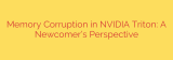 Memory Corruption in NVIDIA Triton: A Newcomer’s Perspective