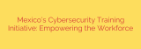 Mexico’s Cybersecurity Training Initiative: Empowering the Workforce