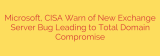 Microsoft, CISA Warn of New Exchange Server Bug Leading to Total Domain Compromise